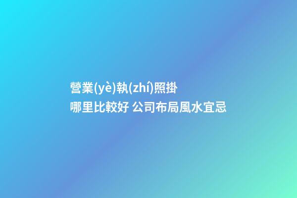 營業(yè)執(zhí)照掛哪里比較好 公司布局風水宜忌